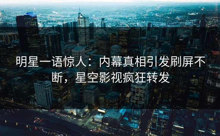 明星一语惊人：内幕真相引发刷屏不断，星空影视疯狂转发