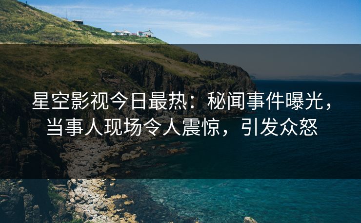 星空影视今日最热：秘闻事件曝光，当事人现场令人震惊，引发众怒