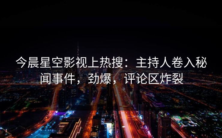 今晨星空影视上热搜：主持人卷入秘闻事件，劲爆，评论区炸裂