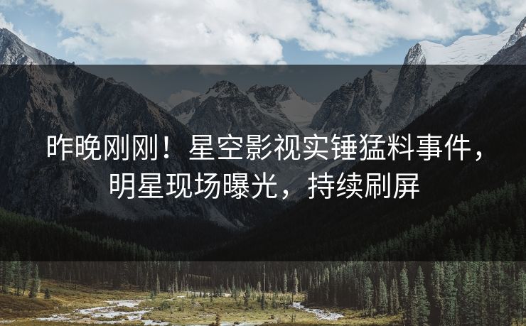 昨晚刚刚！星空影视实锤猛料事件，明星现场曝光，持续刷屏