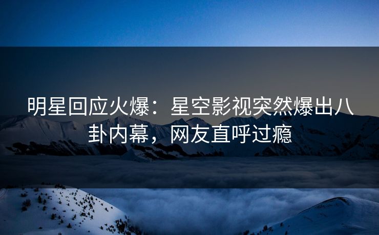 明星回应火爆：星空影视突然爆出八卦内幕，网友直呼过瘾