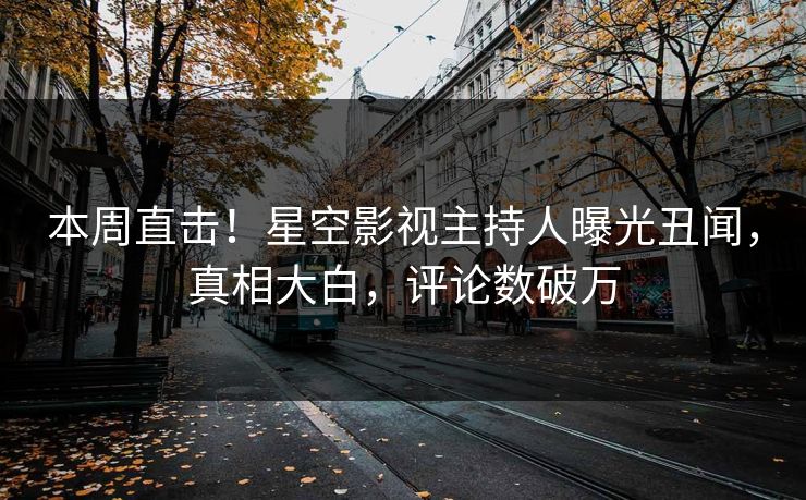本周直击！星空影视主持人曝光丑闻，真相大白，评论数破万