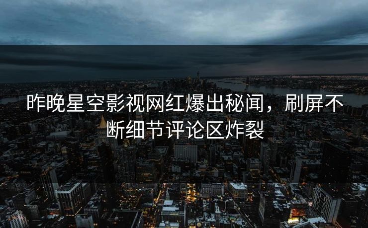 昨晚星空影视网红爆出秘闻，刷屏不断细节评论区炸裂