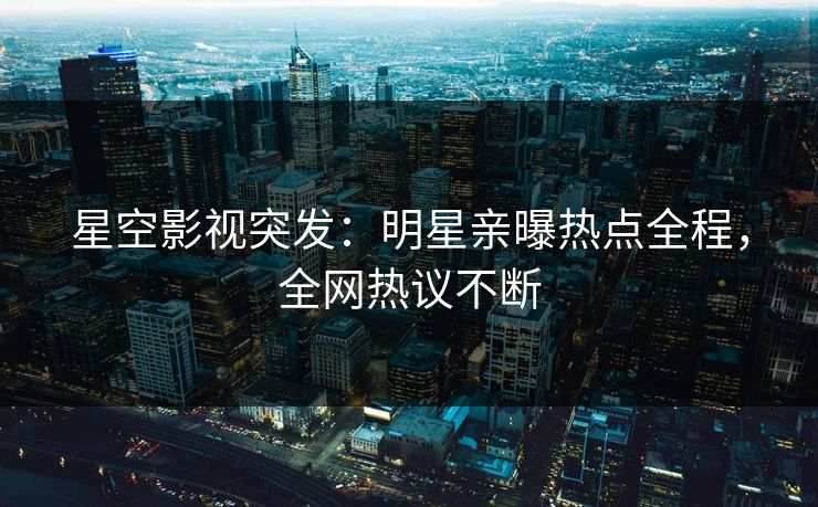 星空影视突发：明星亲曝热点全程，全网热议不断