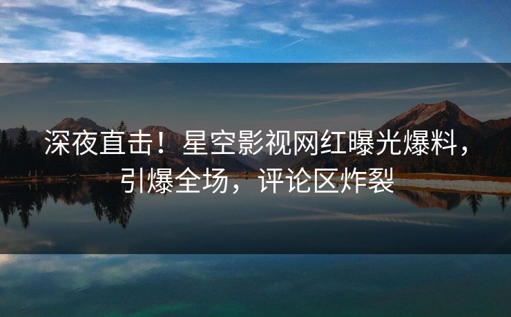 深夜直击！星空影视网红曝光爆料，引爆全场，评论区炸裂