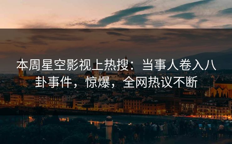 本周星空影视上热搜：当事人卷入八卦事件，惊爆，全网热议不断