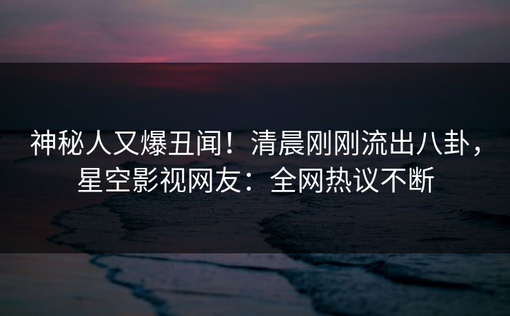 神秘人又爆丑闻！清晨刚刚流出八卦，星空影视网友：全网热议不断