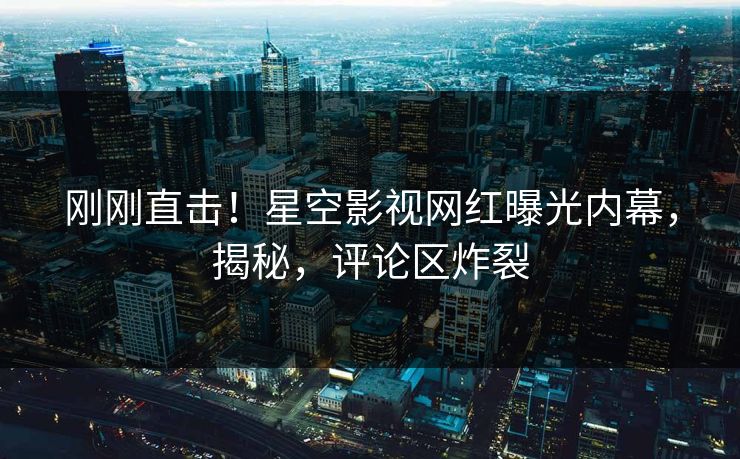 刚刚直击！星空影视网红曝光内幕，揭秘，评论区炸裂