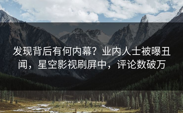 发现背后有何内幕？业内人士被曝丑闻，星空影视刷屏中，评论数破万
