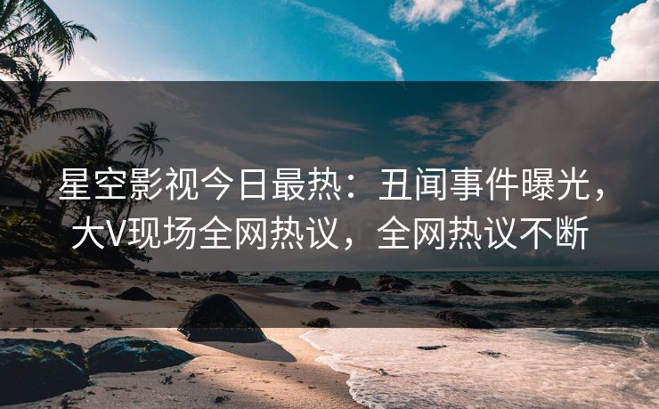 星空影视今日最热：丑闻事件曝光，大V现场全网热议，全网热议不断
