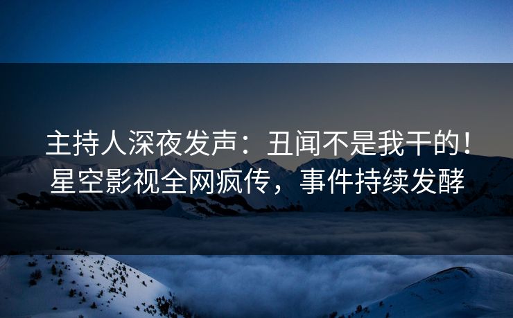 主持人深夜发声：丑闻不是我干的！星空影视全网疯传，事件持续发酵