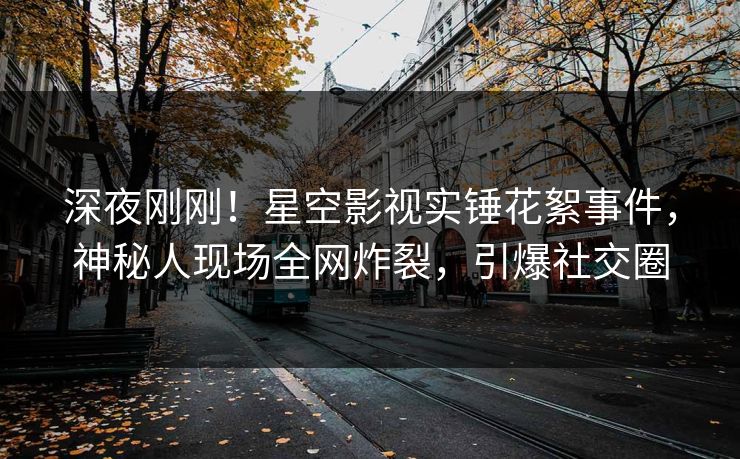 深夜刚刚！星空影视实锤花絮事件，神秘人现场全网炸裂，引爆社交圈