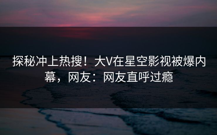 探秘冲上热搜！大V在星空影视被爆内幕，网友：网友直呼过瘾