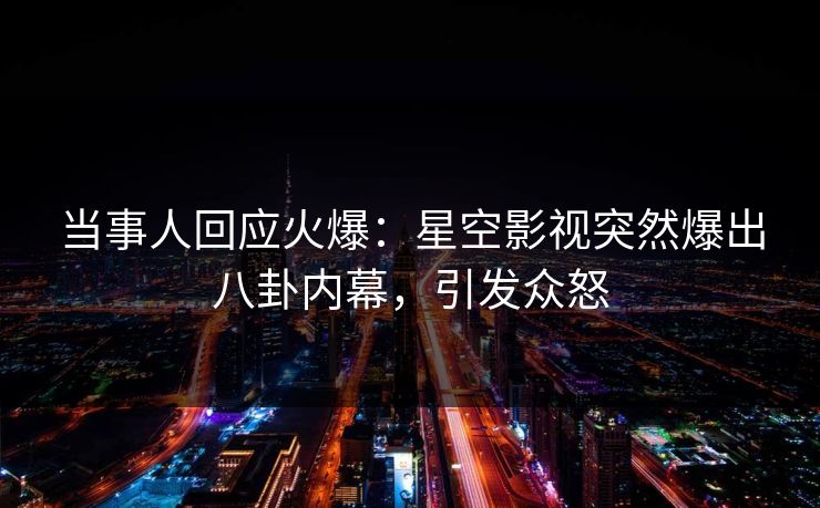 当事人回应火爆：星空影视突然爆出八卦内幕，引发众怒