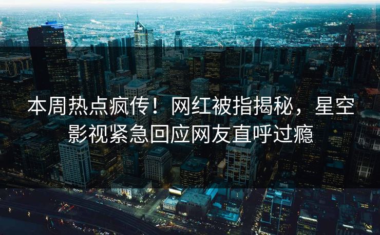本周热点疯传！网红被指揭秘，星空影视紧急回应网友直呼过瘾