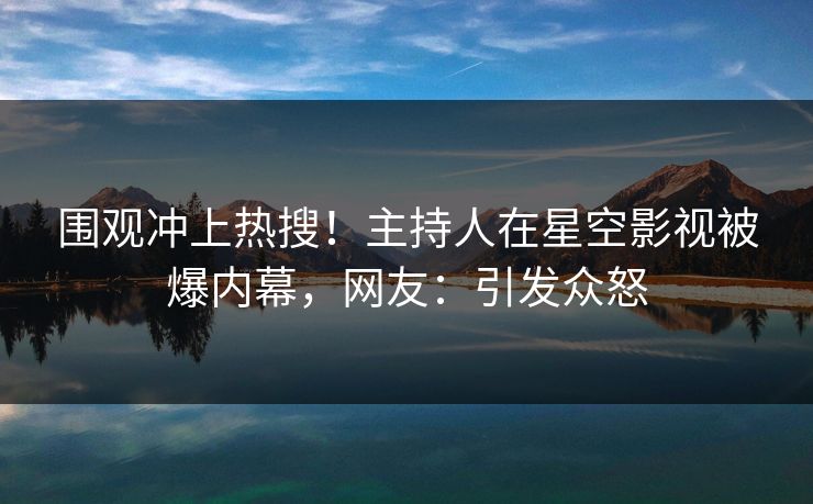 围观冲上热搜！主持人在星空影视被爆内幕，网友：引发众怒