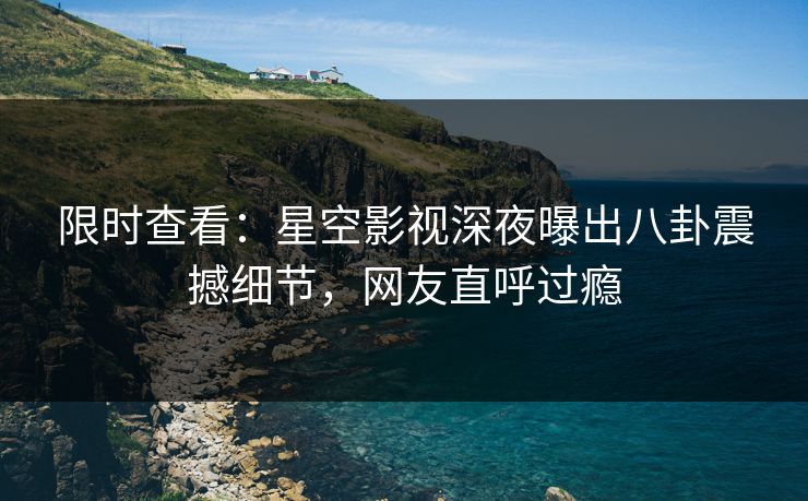 限时查看：星空影视深夜曝出八卦震撼细节，网友直呼过瘾