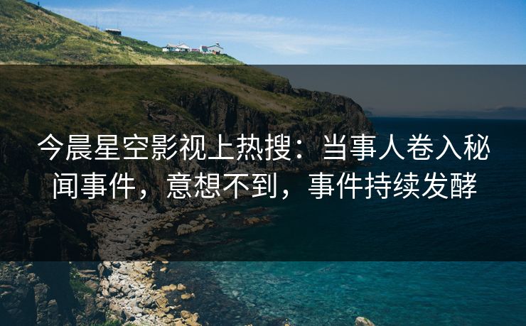 今晨星空影视上热搜：当事人卷入秘闻事件，意想不到，事件持续发酵