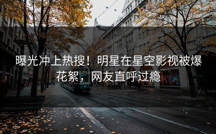 曝光冲上热搜！明星在星空影视被爆花絮，网友直呼过瘾