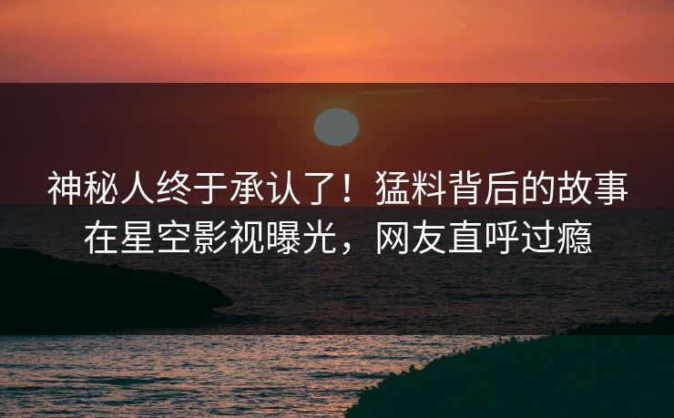 神秘人终于承认了！猛料背后的故事在星空影视曝光，网友直呼过瘾