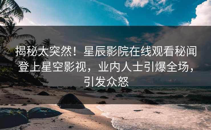 揭秘太突然！星辰影院在线观看秘闻登上星空影视，业内人士引爆全场，引发众怒