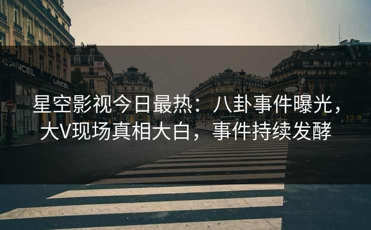 星空影视今日最热：八卦事件曝光，大V现场真相大白，事件持续发酵