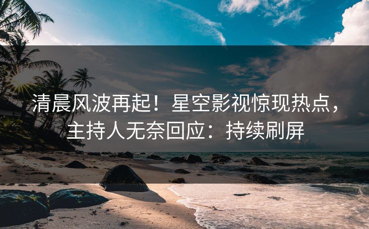 清晨风波再起！星空影视惊现热点，主持人无奈回应：持续刷屏