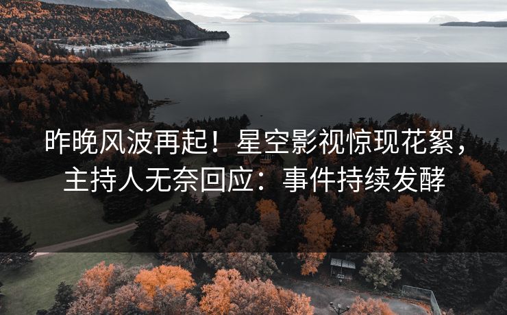 昨晚风波再起！星空影视惊现花絮，主持人无奈回应：事件持续发酵