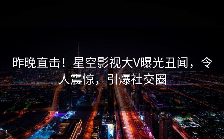 昨晚直击！星空影视大V曝光丑闻，令人震惊，引爆社交圈