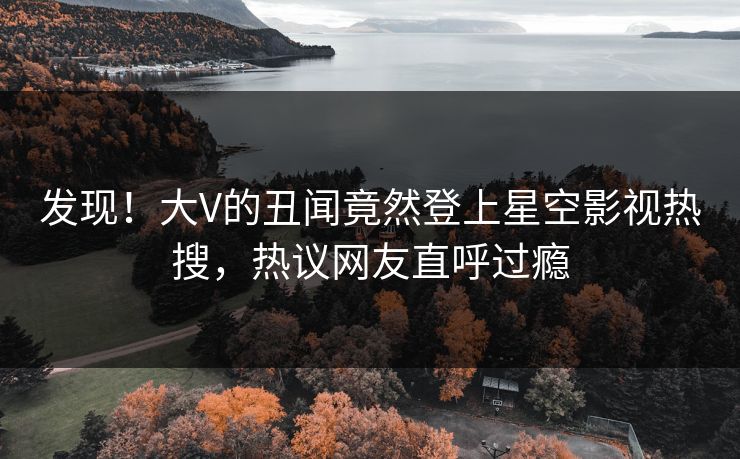 发现！大V的丑闻竟然登上星空影视热搜，热议网友直呼过瘾