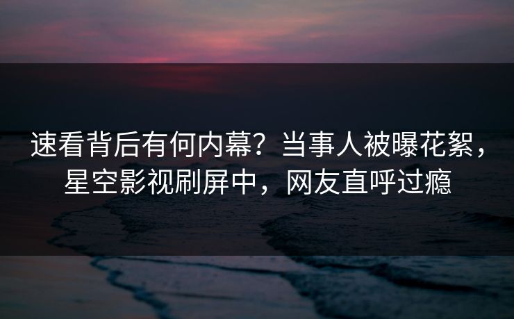 速看背后有何内幕？当事人被曝花絮，星空影视刷屏中，网友直呼过瘾