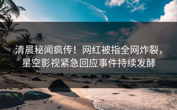 清晨秘闻疯传！网红被指全网炸裂，星空影视紧急回应事件持续发酵