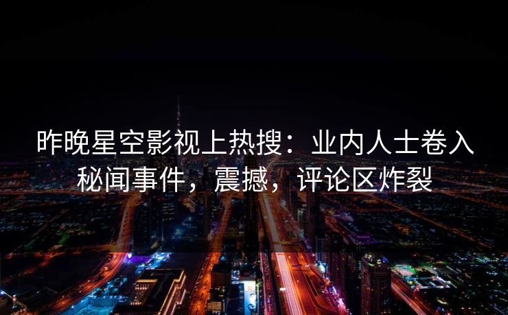 昨晚星空影视上热搜：业内人士卷入秘闻事件，震撼，评论区炸裂
