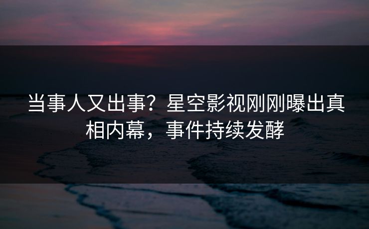 当事人又出事？星空影视刚刚曝出真相内幕，事件持续发酵