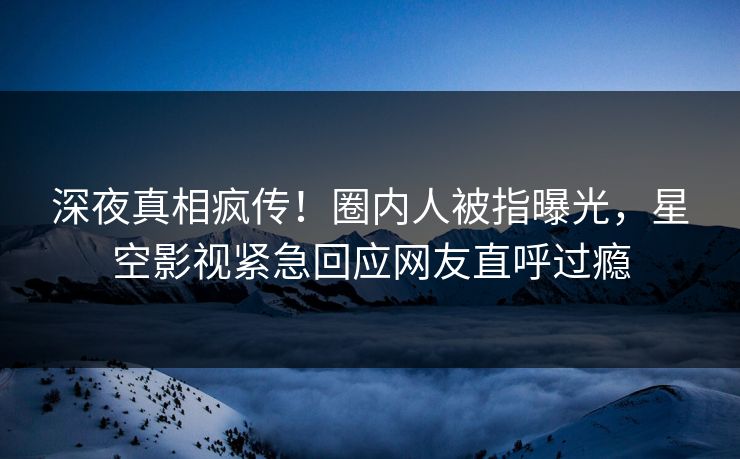 深夜真相疯传！圈内人被指曝光，星空影视紧急回应网友直呼过瘾