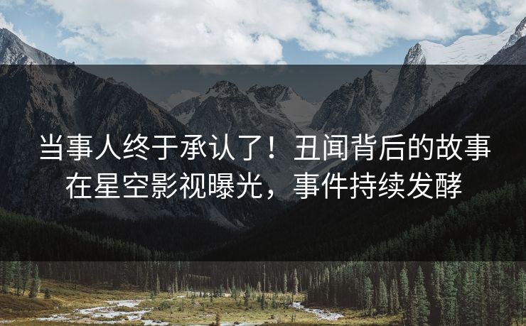 当事人终于承认了！丑闻背后的故事在星空影视曝光，事件持续发酵