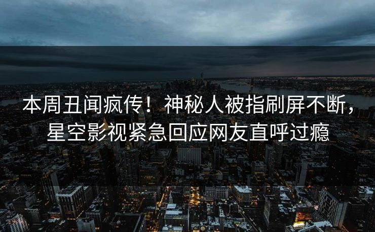 本周丑闻疯传！神秘人被指刷屏不断，星空影视紧急回应网友直呼过瘾
