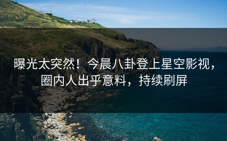 曝光太突然！今晨八卦登上星空影视，圈内人出乎意料，持续刷屏