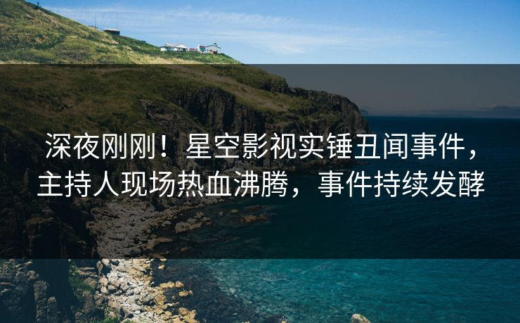 深夜刚刚！星空影视实锤丑闻事件，主持人现场热血沸腾，事件持续发酵