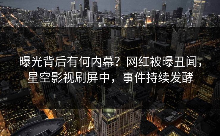 曝光背后有何内幕？网红被曝丑闻，星空影视刷屏中，事件持续发酵
