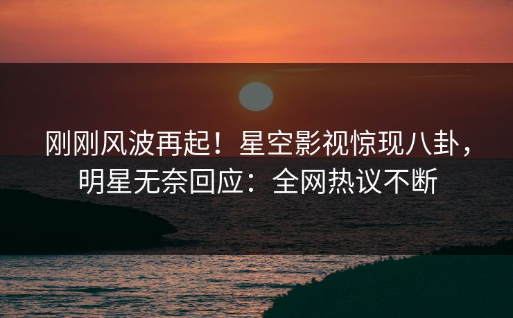 刚刚风波再起！星空影视惊现八卦，明星无奈回应：全网热议不断