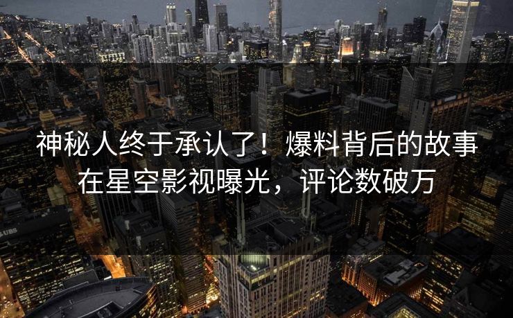 神秘人终于承认了！爆料背后的故事在星空影视曝光，评论数破万