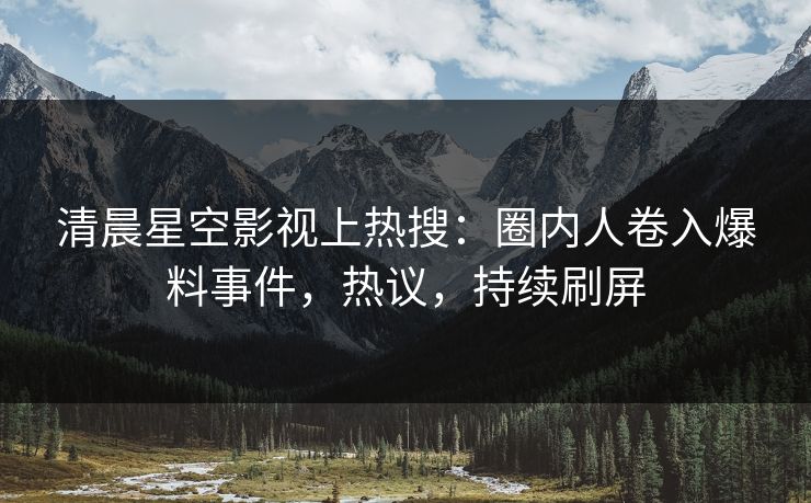 清晨星空影视上热搜：圈内人卷入爆料事件，热议，持续刷屏