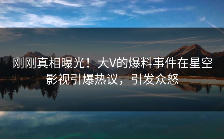 刚刚真相曝光！大V的爆料事件在星空影视引爆热议，引发众怒