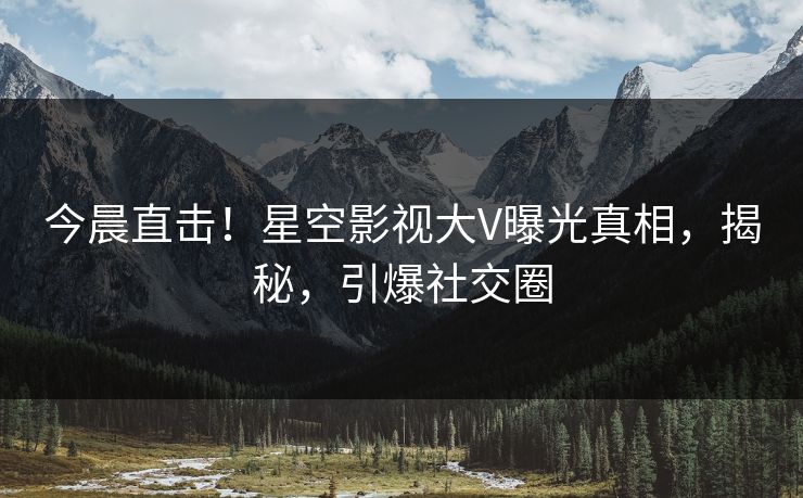 今晨直击！星空影视大V曝光真相，揭秘，引爆社交圈