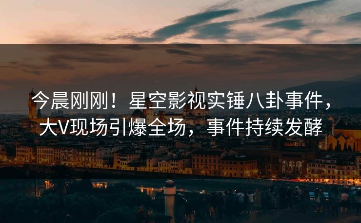 今晨刚刚！星空影视实锤八卦事件，大V现场引爆全场，事件持续发酵