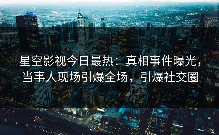 星空影视今日最热：真相事件曝光，当事人现场引爆全场，引爆社交圈