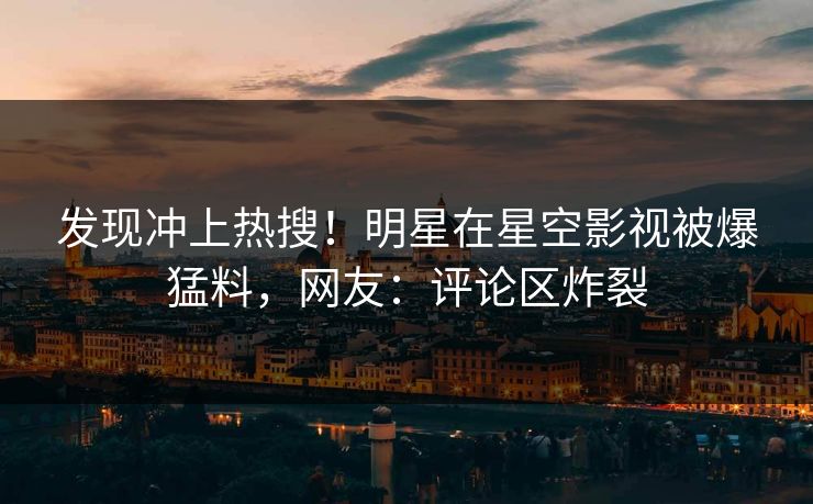 发现冲上热搜！明星在星空影视被爆猛料，网友：评论区炸裂