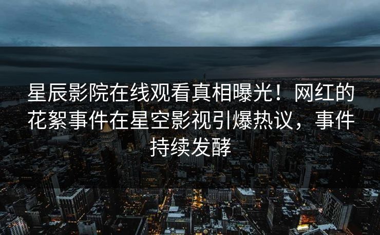 星辰影院在线观看真相曝光！网红的花絮事件在星空影视引爆热议，事件持续发酵