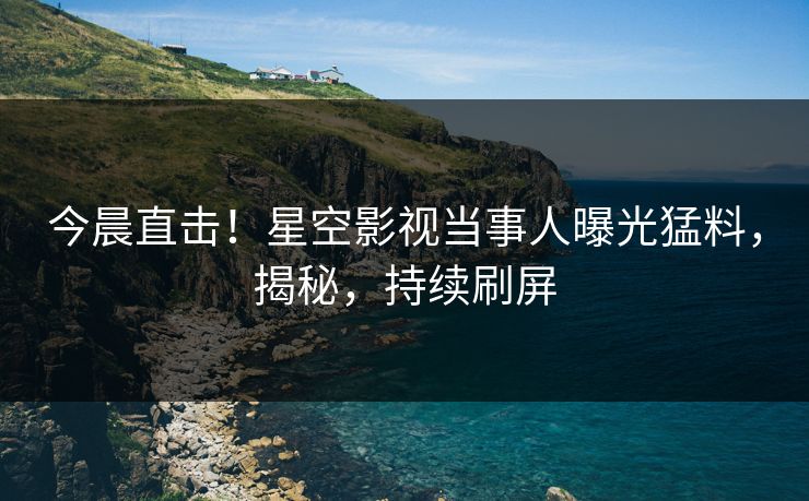 今晨直击！星空影视当事人曝光猛料，揭秘，持续刷屏